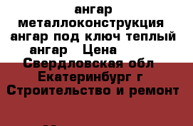 ангар металлоконструкция, ангар под ключ,теплый ангар › Цена ­ 100 - Свердловская обл., Екатеринбург г. Строительство и ремонт » Материалы   . Свердловская обл.